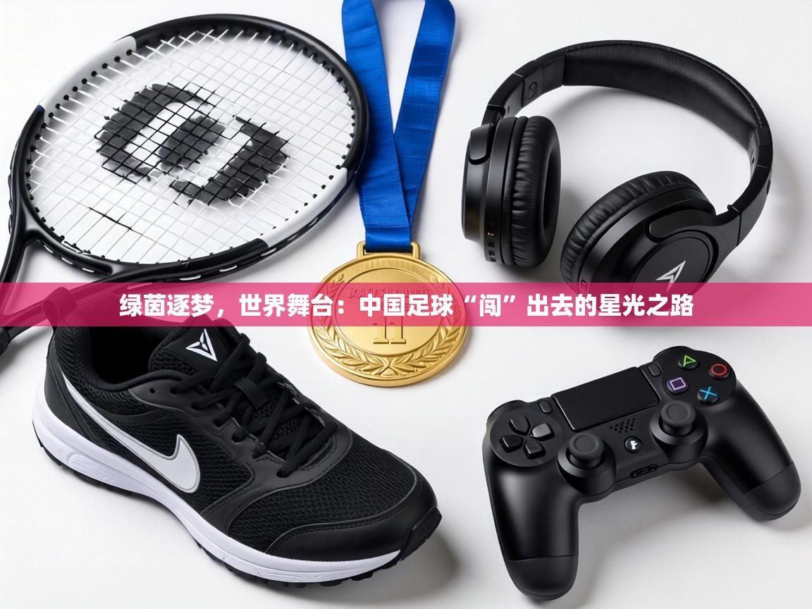 绿茵逐梦,世界舞台:中国足球“闯”出去的星光之路 第1张